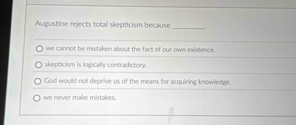 Augustine rejects total skepticism because_
we cannot be mistaken about the fact of our own existence.
skepticism is logically contradictory.
God would not deprive us of the means for acquiring knowledge.
we never make mistakes.