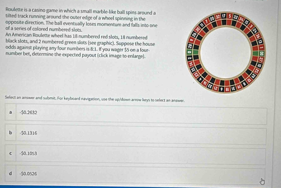 Roulette is a casino game in which a small marble-like ball spins around a
tilted track running around the outer edge of a wheel spinning in the
opposite direction. The ball eventually loses momentum and falls into one
of a series of colored numbered slots.
An American Roulette wheel has 18 numbered red slots, 18 numbered
black slots, and 2 numbered green slots (see graphic). Suppose the house
odds against playing any four numbers is 8:1. If you wager $5 on a four-
number bet, determine the expected payout (click image to enlarge).
Select an answer and submit. For keyboard navigation, use the up/down arrow keys to select an answer.
a -$0.2632
b - $0.1316
c -$0.1053
d -$0.0526