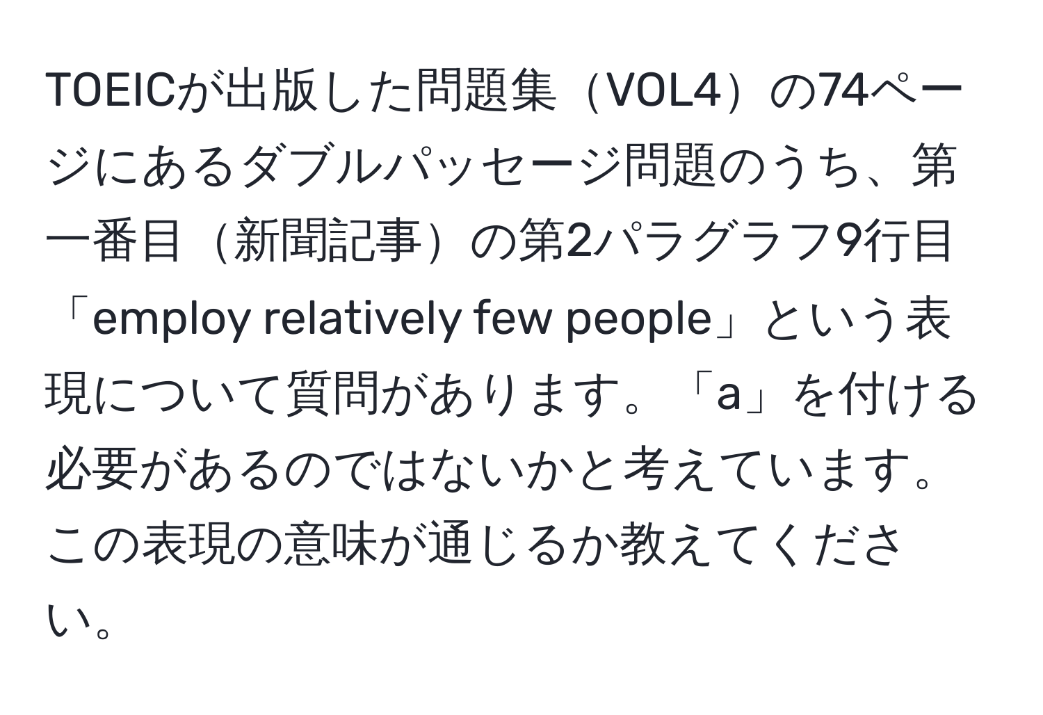 TOEICが出版した問題集VOL4の74ページにあるダブルパッセージ問題のうち、第一番目新聞記事の第2パラグラフ9行目「employ relatively few people」という表現について質問があります。「a」を付ける必要があるのではないかと考えています。この表現の意味が通じるか教えてください。