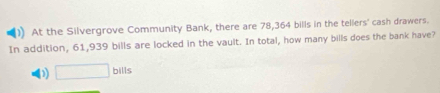 )) At the Silvergrove Community Bank, there are 78,364 bills in the tellers' cash drawers.
In addition, 61,939 bills are locked in the vault. In total, how many bills does the bank have?
D) □ bills