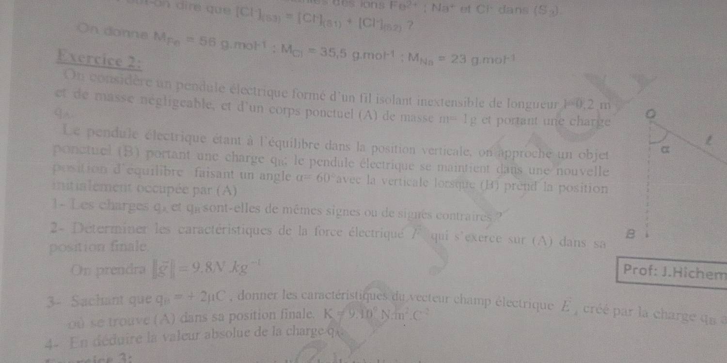 Fa^(2+):Ma^2 et CF dans (S_2). 
ut-on dire que [Cl^-]_(S3)=[Cl^-]_(S1)+[Cl^-]_(S2) ? 
On donne M_F_0=56g.mol^(-1):M_C3=35.5g.mol^(-1):M_Na=23g.mol^(-1)
Exercice 2: 
On considère un pendule électrique formé d'un fil isolant inextensible de longueur P0, 2m
et de masse négligeable, et d'un corps ponctuel (A) de masse m=1g et portant une charge 
Le pendule électrique étant à l'équilibre dans la position verticale, on approche un objet 
ponctuel (B) portant une charge qu le pendule électrique se maintient dans une nouvelle 
position d'équilibre faisant un angle alpha =60° avec la verticale lorsque (B) prend la position 
iitialement occupée par (A) 
1- Les charges C_2 et qu sont-elles de mêmes signes ou de signes contraires ? 
2- Déterminer les caractéristiques de la force électriqué 1^7 qui s'exerce sur (A) dans sa 
position finale 
On prendra ||overline g||=9.8Nkg^(-1) Prof: J.Hichem 
3- Sachant que q_B=+2mu C , donner les caractéristiques du vecteur champ électrique D cré p l charg qs 
o0 se trouve (A) dans sa position finale. K!= 9.10^9Nm^2.C^(-2)
4- En déduire la valeur absolue de la charge qu