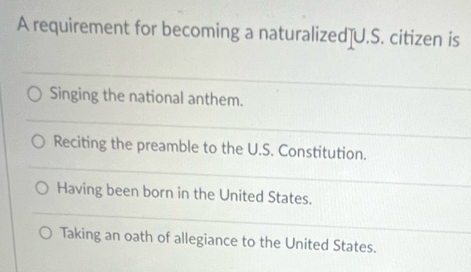 A requirement for becoming a naturalized]U.S. citizen is
Singing the national anthem.
Reciting the preamble to the U.S. Constitution.
Having been born in the United States.
Taking an oath of allegiance to the United States.