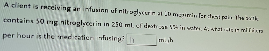 A client is receiving an infusion of nitroglycerin at 10 mcg/min for chest pain. The bottle 
contains 50 mg nitroglycerin in 250 mL of dextrose 5% in water. At what rate in milliliters
per hour is the medication infusing? □ mL/h