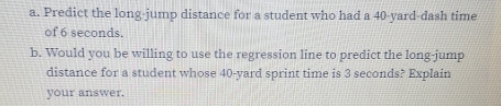 Predict the long-jump distance for a student who had a 40-yard -dash time 
of 6 seconds. 
b. Would you be willing to use the regression line to predict the long-jump 
distance for a student whose 40-yard sprint time is 3 seconds? Explain 
your answer.