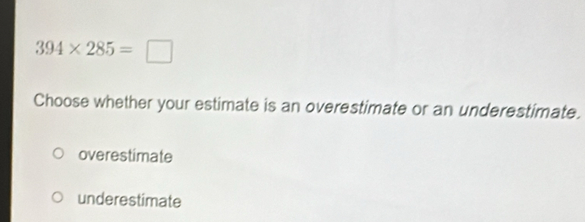 394* 285=□
Choose whether your estimate is an overestimate or an underestimate.
overestimate
underestimate