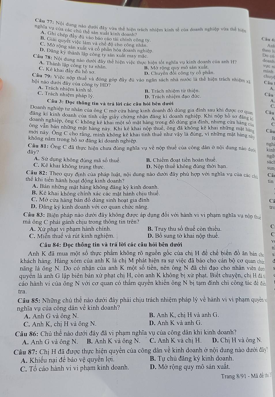 Nội dung nào dưới đây vừa thể hiện trách nhiệm kinh tế của doanh nghiệp vừa thể hiện  Câu 4:
nghĩa vụ của các chủ thể sản xuất kinh doanh?
A. Ghi chép đầy đủ vào báo cáo tài chính công ty theo It
Anh
B. Giải quyết việc làm và chế độ cho công nhân. Do có
C. Mở rộng sản xuất và cổ phần hóa doanh nghiệp.
D. Đăng ký thành lập công ty sản xuất may mặc.
Câu 78: Nội dung nào dưới đây thể hiện việc thực hiện tốt nghĩa vụ kinh doanh của anh H? doanh
A. Thành lập công ty tư nhân. minh
B. Mở rộng quy mô sản xuất.
vực ni
C. Kê khai đầy đủ hồ sơ.
D. Chuyền đổi công ty cổ phần.
chuyệ
Câu 79: Việc nộp thuế và đóng góp đầy đủ vào ngân sách nhà nước là thể hiện trách nhiệm xã Câu 
hội nào dưới đây của công ty HD?
B. Trách nhiệm từ thiện.
A.
A. Trách nhiệm kinh tế. A.
C. Trách nhiệm pháp lý.
D. Trách nhiệm đạo đức. Câu
Câu 3: Đọc thông tin và trả lời các câu hỏi bên dưới C.
Doanh nghiệp tư nhân của ông C mở cửa hàng kinh doanh đồ dùng gia đình sau khi được cơ quan Câu
đăng kí kinh doanh của tỉnh cấp giấy chứng nhận đăng kí doanh nghiệp. Khi nộp hồ sơ đăng k A
doanh nghiệp, ông C không kê khai một số mặt hàng trong đồ dùng gia đình, nhưng cửa hàng của C
ông vẫn bán những mặt hàng này. Khi kê khai nộp thuế, ông đã không kê khai những mặt hàng Câu
mới này. Ông C cho rằng, mình không kê khai tính thuế như vậy là đúng, vì những mặt hàng này B
không nằm trong hồ sơ đăng kí doanh nghiệp.
nghi
Câu 81: Ông C đã thực hiện chưa đúng nghĩa vụ về nộp thuế của công dân ở nội dung nào dưới ngỡ kinh
đây?
A. Sử dụng không đúng mã số thuế. B. Chiếm đoạt tiền hoàn thuế. sách
C. Kê khai không trung thực. D. Nộp thuế không đúng thời hạn. sun
Câu 82: Theo quy định của pháp luật, nội dung nào dưới đây phù hợp với nghĩa vụ của các chủ  Câ
thể khi tiến hành hoạt động kinh doanh? tin
A. Bán những mặt hàng không đăng ký kinh doanh.
B. Kê khai không chính xác các mặt hành chịu thuế.
C. Mở cửa hàng bán đồ dùng sinh hoạt gia đình C
D. Đăng ký kinh doanh với cơ quan chức năng. trc
Câu 83: Biện pháp nào dưới đây không được áp dụng đổi với hành vi vi phạm nghĩa vụ nộp thuế
mà ông C phải gánh chịu trong thông tin trên?
A. Xử phạt vi phạm hành chính. B. Truy thu số thuế còn thiếu.
C
C. Miễn thuế và rút kinh nghiệm. D. Bổ sung tờ khai nộp thuế.
C
Câu 84: Đọc thông tin và trả lời các câu hỏi bên dưới
n
Anh K đã mua một số thực phẩm không rõ nguồn gốc của chị H để chế biến đồ ăn bán cho S
khách hàng. Hàng xóm của anh K là chị M phát hiện ra sự việc đã báo cho cán bộ cơ quan chức a
năng là ông N. Do có nhận của anh K một số tiền, nên ông N đã chỉ đạo cho nhân viên dưới
quyền là anh G lập biên bản xử phạt chị H, còn anh K không bị xử phạt. Biết chuyện, chị H đã tổ
cáo hành vi của ông N với cơ quan có thầm quyền khiến ông N bị tạm đình chỉ công tác đề điền
tra.
Câu 85: Những chủ thể nào dưới đây phải chịu trách nhiệm pháp lý về hành vi vi phạm quyền và
nghĩa vụ của công dân về kinh doanh?
A. Anh G và ông N. B. Anh K, chị H và anh G.
C. Anh K, chị H và ông N. D. Anh K và anh G.
Câu 86: Chủ thể nào dưới đây đã vi phạm nghĩa vụ của công dân khi kinh doanh?
A. Anh G và ông N. B. Anh K và ông N. C. Anh K và chị H. D. Chị H và ông N.
Câu 87: Chị H đã được thực hiện quyền của công dân về kinh doanh ở nội dung nào dưới đây?
A. Khiếu nại để bảo vệ quyền lợi. B. Tự chủ đăng ký kinh doanh.
C. Tố cáo hành vi vi phạm kinh doanh. D. Mở rộng quy mô sản xuất.
Trang 8/91 - Mã đề thi 39