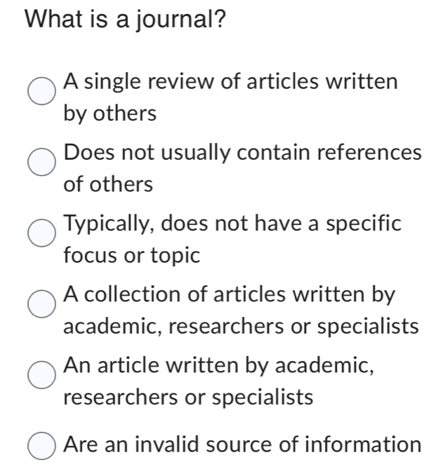 What is a journal?
A single review of articles written
by others
Does not usually contain references
of others
Typically, does not have a specific
focus or topic
A collection of articles written by
academic, researchers or specialists
An article written by academic,
researchers or specialists
Are an invalid source of information