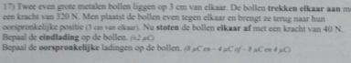 Twee even grote metalen bollen liggen op 3 cm van elkaar. De bollen trekken elkaar aan m 
een kracht van 320 N. Men plaatst de bollen even tegen elkaar en brengt ze terug naar hun 
oorspronkelijke positie (3 cm van elkaar). Nu stoten de bollen elkaar af met een kracht van 40 N. 
Bepaal de eindlading op de bollen. (2 C) 
Bepaal de oorspronkelijke ladingen op de bollen. B_2Cos-4mu Cof-8mu Con4mu C