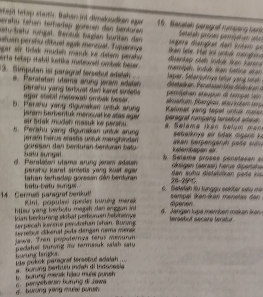 stapi tetap clastis, Bahan ini dimaksudkan agar  15. B acelan pa egraf u mpa   
berähu tähan terhädap göresan dan benturan  Suvin prous pemiuic en slo
vatu-batu «ungal, Bentuk bagian buritan dan  segara dangras den Vriem pe
aluan perähu dibust agak mencust. Tujuannya ikan lele. Hel ini untu menghn 
agar air tidak mudah masuk ke dalam pershu  dvantap chn induk Van V araa 
erta tetap stabil ketika melewati ombak besar.  memish, indu k ikan b et na  sr a 
3. Simpulan isi paragraf tersebut adaish
a. Peralatan utama arung jeram sdalsh
perahu yang terbuat dan karet sintetis . pemishan étaupun di temp at lain 
agar stabil melewati ombak besar.
b. Perahu yang digunakan untuk srung  Kalimat y an tep et  n tuk melen 
jeram berbentuk mencuat ke stas agar paragraf rumpang terseiout aralain
air tidak mudah masuk ke perahu.
6. Perahu yang digunakan untuk arung
jeram härus elastis untuk menghindan  akan berpengaruh paña su  
goresan dan benturan-benturán batu kelembapan eir 
batu sungal.
d. Peralatan utams arung jeram sdalsh  ck eigen aerasi  harus diperahe
perahu karet sintetis yang kust agar .  den  s h di tabil a   p a  ea k   
tahan terhadap goresan dân benturan 28-29°C.
batu-batu sungal .   s Setelah itu tung g u selrtar s at m
14. Cermati paragraf berikut! sampal ikan-ikan menstas dan 
Kini, populasi spesies burung merak dipanen.
hijau yang berbulu megah dan anggun in  d   an  an l u  a  emben ma a   an  
kian berkürang skibät perburuan habitatnya tersebut secara teratur .
terpecah karena perubahan lahan. Burung
tersebut dikenal pula dengan nama merak 
jawa. Tren populernya terus menurun
padahal burung itu termasuk salah satu 
burung langka.
ide pokok paragraf tersebut adalah ....
a. burung berbulu indah di Indonesia
b. burung merak hijau mulai punah
6. penyebaran burung di Jawa
d. burung yang mulai punsh