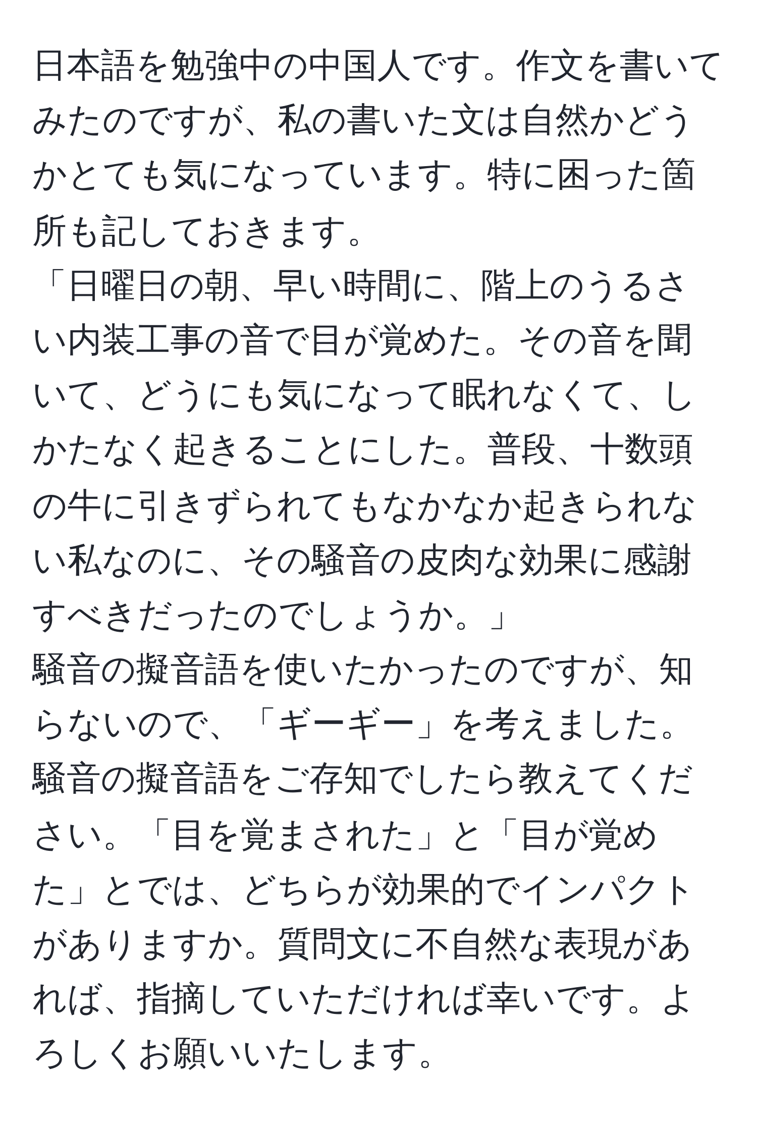 日本語を勉強中の中国人です。作文を書いてみたのですが、私の書いた文は自然かどうかとても気になっています。特に困った箇所も記しておきます。
「日曜日の朝、早い時間に、階上のうるさい内装工事の音で目が覚めた。その音を聞いて、どうにも気になって眠れなくて、しかたなく起きることにした。普段、十数頭の牛に引きずられてもなかなか起きられない私なのに、その騒音の皮肉な効果に感謝すべきだったのでしょうか。」
騒音の擬音語を使いたかったのですが、知らないので、「ギーギー」を考えました。騒音の擬音語をご存知でしたら教えてください。「目を覚まされた」と「目が覚めた」とでは、どちらが効果的でインパクトがありますか。質問文に不自然な表現があれば、指摘していただければ幸いです。よろしくお願いいたします。