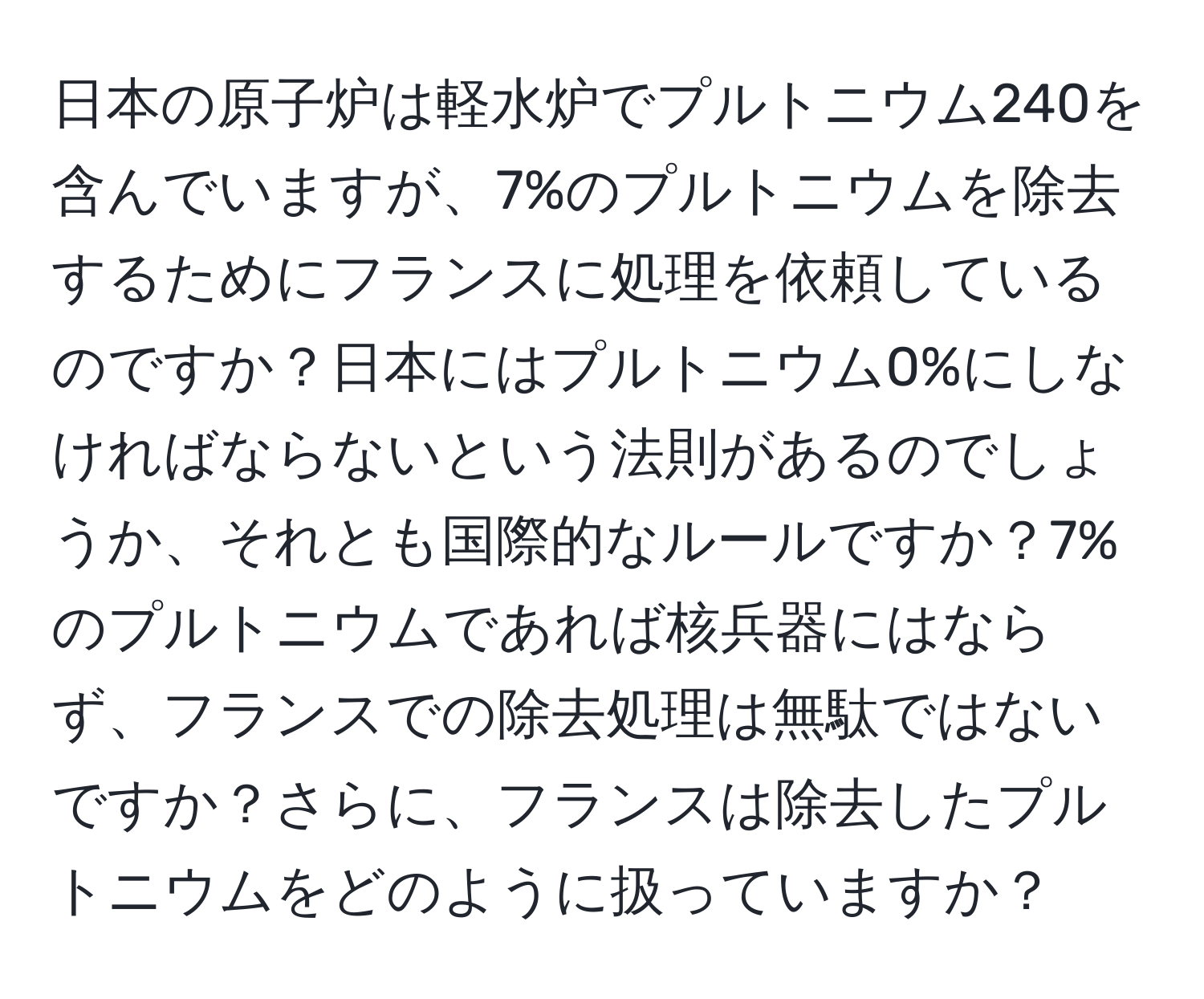 日本の原子炉は軽水炉でプルトニウム240を含んでいますが、7%のプルトニウムを除去するためにフランスに処理を依頼しているのですか？日本にはプルトニウム0%にしなければならないという法則があるのでしょうか、それとも国際的なルールですか？7%のプルトニウムであれば核兵器にはならず、フランスでの除去処理は無駄ではないですか？さらに、フランスは除去したプルトニウムをどのように扱っていますか？