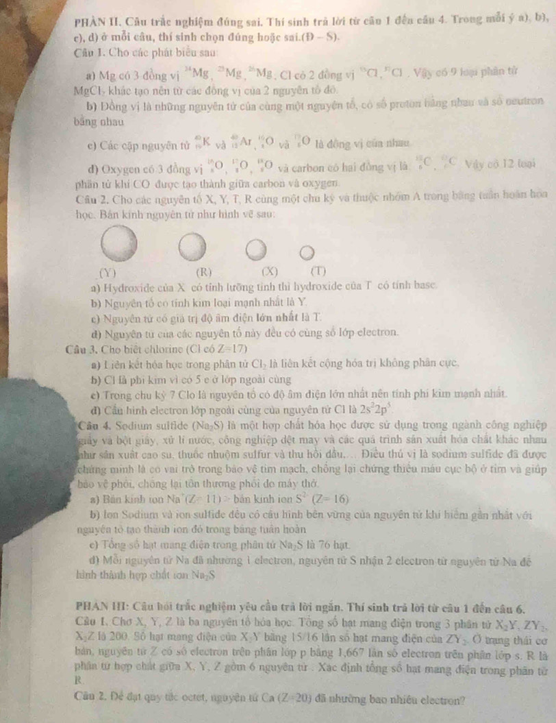 PHÀN II. Câu trắc nghiệm đúng sai, Thí sinh trả lời từ cầu 1 đến cầu 4. Trong mỗi ý a), b),
c), d) ở mỗi câu, thí sinh chọn đúng hoặc sai. (D-S).
Câu 1. Cho các phát biểu sau
a) Mgc63dongv^(24)Mg,^23Mg,^26Mg , Cl cò 2 đồng vị i°a,^circ Cl,Vay có 9 loại phần tử
Mp CI 6  khác tạo nên từ các đồng vị của 2 nguyên tổ đô
b) Đồng vị là những nguyên tử của cùng một nguyên tổ, có số proton bằng nhau và số neutron
bāng ohau
c) Các cập nguyên tử _n^((∈fty)K_(va)^(40)Ar_11,frac 1)O_(va)^(17)O là dōng vì của nhau
d) Oxygen có 3 đồng vị _x^((15)O,_z^(17)O,_z^(13)O và carbon có hai đòng vị là _6^(18)C_6^9C Vậy có 12 loại
phần tử khí CO được tạo thành giữa carbon và oxygen.
Câu 2. Cho các nguyên tố X, Y, T, R cùng một chu ký và thuộc nhớm A trong bằng tuần hoàn hoa
học. Bán kinh nguyên tử như hình về sau:
(Y) (R) (X) (T)
a) Hydroxide của X có tỉnh lưỡng tỉnh thì hydroxide của T có tính basc.
b) Nguyên tố có tính kim loại mạnh nhất là Y.
c) Nguyên tử có giả trị độ âm điện lớn nhất là T.
d) Nguyên tử của các nguyên tố này đều có cùng số lớp electron.
Câu 3, Cho biệt chlorine (Cl có Z=17)
a) Liên kết hóa học trong phân tử Cl_2) là liên kết cộng hóa trị không phân cực,
b) Cl là phi kim vì có 5 e ở lớp ngoài cùng
c) Trong chu kỳ 7 Clo là nguyên tổ có độ âm điện lớn nhất nên tính phí kim mạnh nhất.
đ) Cầu hình electron lớp ngoài cùng của nguyên tử Cl là 2s^22p^5
Câu 4. Sodium sultid N 1_7S ) là một hợp chất hóa học được sử dụng trong ngành công nghiệp
giảy và bột giảy, xử lí nước, công nghiệp đệt may và các quá trình sản xuất hỏa chất khác nhau
như sân xuất cao su, thuốc nhuộm sulfur và thu hồi dầu,... Điều thủ vị là sodium sulfide đã được
chứng minh là có vai trò trong bảo vệ tim mạch, chồng lại chứng thiêu máu cục bộ ở tim và giúp
bảo vệ phối, chồng lại tôn thương phối đo máy thở
a) Bán kinh ton Na (Z-11)^2 bản kinh ion S^2(Z=16)
b) lon Sodium và ion sulfide đều có cầu hình bên vừng của nguyên tử khí hiệm gần nhất với
nguyên tổ tạo thành ion đỏ trong bảng tuân hoàn
e) Tổng số hạt mang điện trong phân tử Na₂S là 76 hạt.
d) Mỗi nguyên tử Na đã nhường 1 electron, nguyên tử S nhận 2 electron từ nguyên từ Na đễ
hình thành hợp chất ton Na₂S
PHAN HI: Cầu hỏi trắc nghiệm yêu cầu trả lời ngắn. Thí sinh trả lời từ câu 1 đến câu 6,
Cầu I, Chơ X, Y, Z là ba nguyên tổ hóa học. Tổng số hạt mang điện trong 3 phân tử X_2Y_1ZY_2,
X-Z là 200, Sô hạt mang điện của X-Y băng 15/16 lần số hạt mang điện của ZY_2O trang thái cơ
bản, nguyên tứ Z có số electron trên phân lớp p bằng 1,667 làn số electron trên phân lớp s. R là
phân từ hợp chất giữa X, Y, Z gồm 6 nguyên từ . Xác định tổng số hạt mang điện trong phân từ
R.
Cần 2. Để đạt quy tắc octet, nguyên tử Ca(Z=20) đã nhường bao nhiều electron?