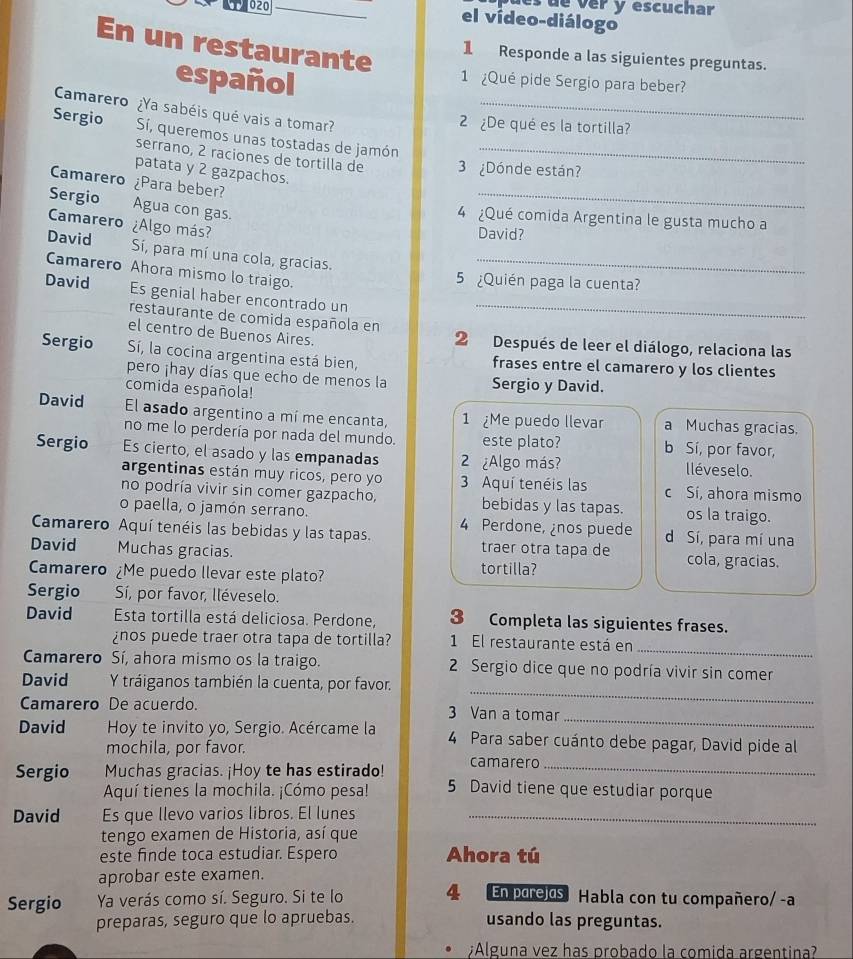 ues de ver y escuchar
020 el vídeo-diálogo
En un restaurante
1 Responde a las siguientes preguntas.
español
1 ¿Qué pide Sergio para beber?
Camarero ¿Ya sabéis qué vais a tomar?_
2  ¿De qué es la tortilla?
Sergio Sí, queremos unas tostadas de jamón_
serrano, 2 raciones de tortilla de 3 ¿Dónde están?
_
patata y 2 gazpachos.
Camarero ¿Para beber?
Sergio Agua con gas.
Camarero
4 ¿Qué comida Argentina le gusta mucho a
David ¿Algo más? David?
Sí, para mí una cola, gracias.
Camarero Ahora mismo lo traigo._
5 ¿Quién paga la cuenta?
David Es genial haber encontrado un_
restaurante de comida española en
el centro de Buenos Aires.
2 Después de leer el diálogo, relaciona las
Sergio Sí, la cocina argentina está bien, frases entre el camarero y los clientes
pero ¡hay días que echo de menos la Sergio y David.
comida española!
David El asado argentino a mí me encanta, 1 Me puedo llevar a Muchas gracias.
no me lo perdería por nada del mundo. este plato? b Sí, por favor,
Sergio Es cierto, el asado y las empanadas 2 ¿Algo más? lléveselo.
argentinas están muy ricos, pero yo 3 Aquí tenéis las c Sí, ahora mismo
no podría vivir sin comer gazpacho, bebidas y las tapas. os la traigo.
o paella, o jamón serrano. 4 Perdone, ¿nos puede
Camarero Aquí tenéis las bebidas y las tapas. traer otra tapa de d Sí, para mí una
David Muchas gracias. cola, gracias.
Camarero ¿Me puedo llevar este plato?
tortilla?
Sergio Sí, por favor, lléveselo.
David Esta tortilla está deliciosa. Perdone, 3 Completa las siguientes frases.
¿nos puede traer otra tapa de tortilla? 1 El restaurante está en_
Camarero Sí, ahora mismo os la traigo.  2 Sergio dice que no podría vivir sin comer
_
David Y tráiganos también la cuenta, por favor.
_
Camarero De acuerdo. 3 Van a tomar
David  Hoy te invito yo, Sergio. Acércame la 4 Para saber cuánto debe pagar, David pide al
mochila, por favor. camarero
Sergio Muchas gracias. ¡Hoy te has estirado! 5 David tiene que estudiar porque
Aquí tienes la mochila. ¡Cómo pesa!
David Es que llevo varios libros. El lunes_
tengo examen de Historia, así que
este finde toca estudiar. Espero Ahora tú
aprobar este examen.
Sergio Ya verás como sí. Seguro. Si te lo 4 l En parejas Habla con tu compañero/ -a
preparas, seguro que lo apruebas. usando las preguntas.
¿Alguna vez has probado la comida argentina?
