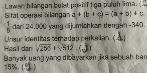 Lawan bilangan bulat positif tiga puluh lima. (. 
Sifat operasi bilangan a+(b+c)=(a+b)+c.
 1/8  dari 24.000 yang dijumlahkan dengan -340. 
Unsur identitas terhadap perkalian. (. 
Hasil dari sqrt(256)+sqrt[3](512).  . ) 
Banyak uang yang dibayarkan jika sebuah bar
15%. (. )