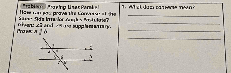 Problem Proving Lines Parallel 1. What does converse mean? 
How can you prove the Converse of the_ 
Same-Side Interior Angles Postulate? 
Given: ∠ 3 and ∠ 5 are supplementary. 
_ 
_ 
Prove: aparallel b
_