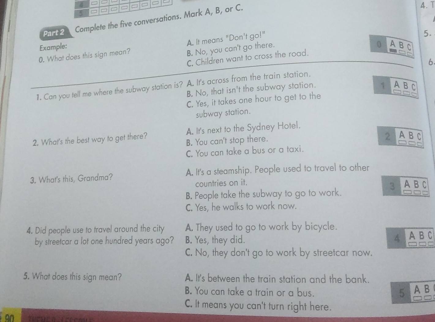 4 =
5 □ = □ = □ =
Part 2 Complete the five conversations. Mark A, B, or C.
4. T
5.
0
Example: A B C
0. What does this sign mean? A. It means "Don't go!"
B. No, you can't go there.
C. Children want to cross the road.
6
1. Can you tell me where the subway station is? A. It's across from the train station.
B. No, that isn't the subway station.
1 A B C
C. Yes, it takes one hour to get to the
subway station.
2. What's the best way to get there? A. It's next to the Sydney Hotel.
B. You can't stop there.
2 A B C
C. You can take a bus or a taxi.
3. What's this, Grandma? A. It's a steamship. People used to travel to other
countries on it. A B C
3
B. People take the subway to go to work.
C. Yes, he walks to work now.
4. Did people use to travel around the city A. They used to go to work by bicycle.
by streetcar a lot one hundred years ago? B. Yes, they did. 4 A B C
C. No, they don't go to work by streetcar now.
5. What does this sign mean? A. It's between the train station and the bank.
B. You can take a train or a bus. 5 A B
C. It means you can't turn right here.