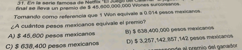 En la serie famosa de Netflix "El Juego del Calama
final se lleva un premio de $ 45,600,000,000 Wones surcoreanos.
Tomando como referencia que 1 Won equivale a 0.014 pesos mexicanos.
¿A cuántos pesos mexicanos equivale el premio?
A) $ 45,600 pesos mexicanos B) $ 638,400,000 pesos mexicanos
C) $ 638,400 pesos mexicanos D) $ 3,257,142,857,142 pesos mexicanos
cpónde al prêmio del ganador