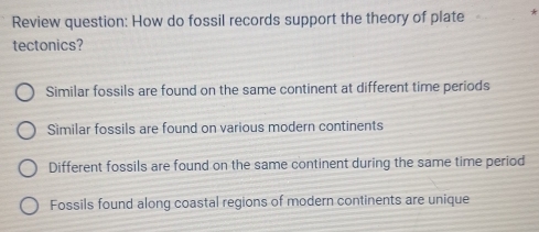 Review question: How do fossil records support the theory of plate
tectonics?
Similar fossils are found on the same continent at different time periods
Similar fossils are found on various modern continents
Different fossils are found on the same continent during the same time period
Fossils found along coastal regions of modern continents are unique