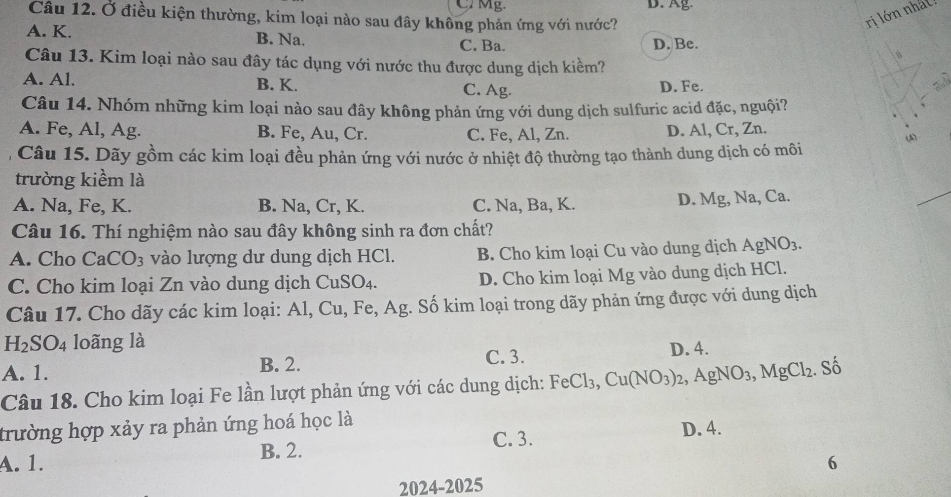 CMg. D. Ag.
Câu 12. Ở điều kiện thường, kim loại nào sau đây không phản ứng với nước?
ri lớn nhất
A. K. B. Na. D. Be.
C. Ba.
Câu 13. Kim loại nào sau đây tác dụng với nước thu được dung dịch kiềm?
A. Al. B. K. C. Ag. D. Fe.
Câu 14. Nhóm những kim loại nào sau đây không phản ứng với dung dịch sulfuric acid đặc, nguội?
A. Fe, Al, Ag. B. Fe, Au, Cr. D. Al, Cr, Zn.
C. Fe, Al, Zn. (A)
Câu 15. Dãy gồm các kim loại đều phản ứng với nước ở nhiệt độ thường tạo thành dung dịch có môi
trường kiểm là
A. Na, Fe, K. B. Na, Cr, K. C. Na, Ba, K.
D. Mg, Na, Ca.
Câu 16. Thí nghiệm nào sau đây không sinh ra đơn chất?
A. Cho CaCO_3 vào lượng dư dung dịch HCl.
B. Cho kim loại Cu vào dung dịch A gNO_3.
C. Cho kim loại Zn vào dung dịch CuSO₄.
D. Cho kim loại Mg vào dung dịch HCl.
Câu 17. Cho dãy các kim loại: Al, Cu, Fe, Ag. Số kim loại trong dãy phản ứng được với dung dịch
H_2SO_4 loãng là
A. 1. C. 3. D. 4.
B. 2.  Số
Câu 18. Cho kim loại Fe lần lượt phản ứng với các dung dịch: FeCl_3,Cu(NO_3)_2,AgNO_3,MgCl_2
trường hợp xảy ra phản ứng hoá học là D. 4.
C. 3.
B. 2.
A. 1. 6
2024-2025