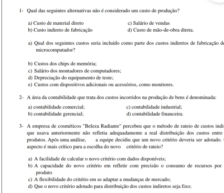 1- Qual das seguintes alternativas não é considerado um custo de produção?
a) Custo de material direto c) Salário de vendas
b) Custo indireto de fabricação d) Custo de mão-de-obra direta.
a) Qual dos seguintes custos seria incluído como parte dos custos indiretos de fabricação de
microcomputador?
b) Custos dos chips de memória;
c) Salário dos montadores de computadores;
d) Depreciação do equipamento de teste;
e) Custos com dispositivos adicionais ou acessórios, como monitores.
2- A área da contabilidade que trata dos custos incorridos na produção de bens é denominada:
a) contabilidade comercial; c) contabilidade industrial;
b) contabilidade gerencial; d) contabilidade financeira.
3- A empresa de cosméticos "Beleza Radiante" percebeu que o método de rateio de custos indi
que usava anteriormente não refletia adequadamente a real distribuição dos custos entre
produtos. Após uma análise, a equipe decidiu que um novo critério deveria ser adotado.
aspecto é mais crítico para a escolha do novo critério de rateio?
a) A facilidade de calcular o novo critério com dados disponíveis;
b) A capacidade do novo critério em refletir com precisão o consumo de recursos por
produto
c) A flexibilidade do critério em se adaptar a mudanças de mercado;
d) Que o novo critério adotado para distribuição dos custos indiretos seja fixo;