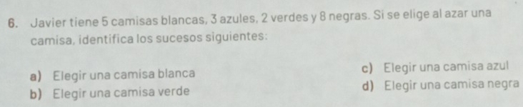 Javier tiene 5 camisas blancas, 3 azules, 2 verdes y 8 negras. Si se elige al azar una
camisa, identifica los sucesos siguientes:
a Elegir una camisa blanca c) Elegir una camisa azul
b) Elegir una camisa verde d) Elegir una camisa negra