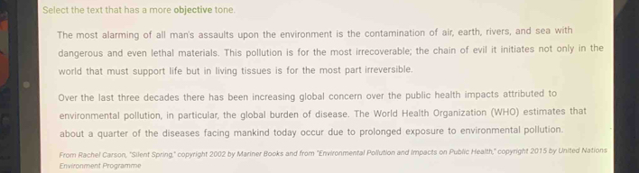 Select the text that has a more objective tone. 
The most alarming of all man's assaults upon the environment is the contamination of air, earth, rivers, and sea with 
dangerous and even lethal materials. This pollution is for the most irrecoverable; the chain of evil it initiates not only in the 
world that must support life but in living tissues is for the most part irreversible. 
Over the last three decades there has been increasing global concern over the public health impacts attributed to 
environmental pollution, in particular, the global burden of disease. The World Health Organization (WHO) estimates that 
about a quarter of the diseases facing mankind today occur due to prolonged exposure to environmental pollution. 
From Rachel Carson, "Silent Spring," copyright 2002 by Mariner Books and from "Environmental Pollution and Impacts on Public Health," copyright 2015 by United Nations 
Environment Programme