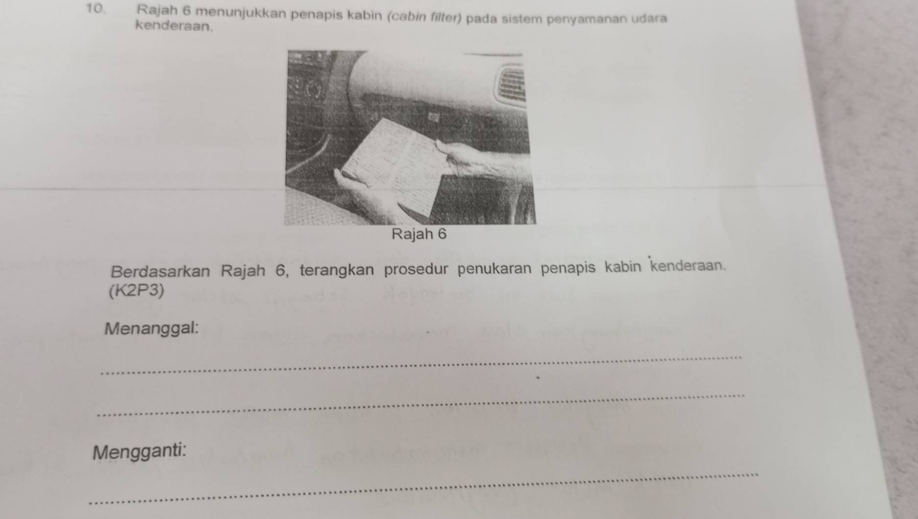 Rajah 6 menunjukkan penapis kabin (cabin filter) pada sistem penyamanan udara 
kenderaan. 
Berdasarkan Rajah 6, terangkan prosedur penukaran penapis kabin kenderaan. 
(K2P3) 
Menanggal: 
_ 
_ 
_ 
Mengganti: