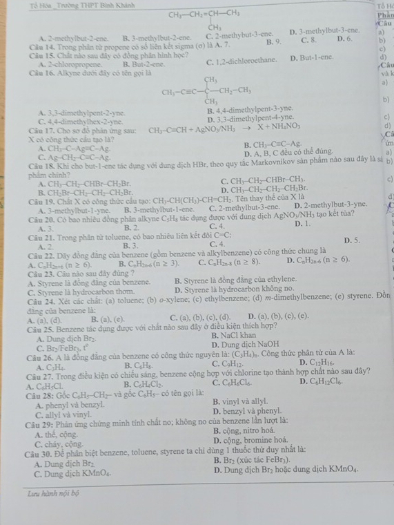 Tổ Hóa _Trường THPT Bình Khánh Tổ H
CH_3-CH_2=CH-CH_3 Phần
CH_3 Câu
A. 2-methylbut-2-ene. B. 3-methylbut-2-ene. C. 2-methyb u1-3-cne. D. 3-methylbut-3-ene. a)
Câu 14. Trong phân từ propene có số liên kết sigma (σ) là A. 7. B. 9. C. 8. D. 6. b)
c)
Câu 15. Chất nào sau đây có đồng phân hình học?  Câu
A. 2-chloropropene. B. But-2-ene.
Câu 16. Alkyne dưới đây có tên gọi là C. 1,2-dichloroethane. D. But-1-ene. d)
và k
CH_3-Cequiv C-beginarrayl H_3 -CH_2CH_CH_3endarray. CH_2-CH_3
a)
b)
A. 3,3-dimethylpent-2-yne. B. 4,4-dimethylpent-3-yne.
C. 4,4-dimethylhex -2-y he
Câu 17. Cho sơ đồ phản ứng sau: CH_3-Cequiv CH+AgNO_3/NH_3 D. 3,3-dimethylpent-4-yne.
c)
to X+NH_4NO_3
d)
C
X có công thức cầu tạo là?
A. CH_3-C-Ag=C-Ag
B. CH_3-Cequiv C-Ag. úm
C. Ag-CH_2-Cequiv C-Ag
D. A, B, C đều có thể đúng. a)
Cầu 18. Khi cho but-1-ene tác dụng với dung dịch HBr. theo quy tắc Markovnikov sản phẩm nào sau đây là sự b)
phẩm chính?
A. CH_3-CH_2-CHBr-CH_2Br.
C. CH_3-CH_2-CHBr-CH_3. c)
B. CH_2Br-CH_2-CH_2-CH_2Br.
D. CH_3-CH_2-CH_2-CH_2Br.
Câu 19. Chất X có công thức cầu tạo: CH_3-CH(CH_3)-CH=CH_2 Tên thay thể của X là d
A. 3-methylbut-1-yne. B. 3-methylbu t-1-ene. C. 2-methylbut-3-ene. D. 2-methylbut-3-yne.
Câu 20. Có bao nhiêu đồng phân alkyne B. 2. tác dụng được với dung dịch AgNO_3/NH_3 tạo kết tùa?
C_5H_3
A. 3. C. 4. D. 1
Câu 21. Trong phân tử toluene, có bao nhiêu liên kết đôi C=C: D. 5.
A. 2. B. 3. C. 4.
Câu 22. Dãy đồng đằng của benzene (gồm benzene và alkylbenzene) có công thức chung là
A. C_nH_2n+6(n≥ 6). B. C_nH_2n-6(n≥ 3). C. C_nH_2n-8(n≥ 8). D. C_nH_2n-6(n≥ 6).
Câu 23. Câu nào sau đây đủng ?
A. Styrene là đồng đẳng của benzene. B. Styrene là đồng đằng của ethylene.
C. Styrene là hydrocarbon thom. D. Styrene là hydrocarbon không no.
Câu 24. Xét các chất: (a) toluene; (b) o-xylene; (c) ethylbenzene; (d) m-dimethylbenzene; (e) styrene. Đồn
đâng của benzene là:
A. (a), (d). B. (a), (e). C. (a),(b),(c),(d). D. (a), (b), (c), (e).
Câu 25. Benzene tác dụng được với chất nào sau đây ở điều kiện thích hợp?
A. Dung dịch Br₂. B. NaCl khan
C. Br:/FeBr₃. 1° D. Dung dịch NaOH
Câu 26. A là đồng đẳng của benzene có công thức nguyên là: (C_3H_4) Công thức phân tử của A là:
A. C_3H_4 B. C_6H_8. C. C_9H_12. D. C_12H_16.
Câu 27. Trong điều kiện có chiều sáng, benzene cộng hợp với chlorine tạo thành hợp chất nào sau đây?
A. C_6H_5Cl. B. C_6H_4Cl_2. C. C_6H_6Cl_6. D. C_6H_12Cl_6.
Câu 28: Gốc C_6H_5-CH_2-vd gồc C_6H_5- có tên gọi là:
A. phenyl và benzyl. B. vinyl và allyl.
C. allyl và vinyl. D. benzyl và phenyl
Câu 29: Phản ứng chứng minh tính chất no; không no của benzene lần lượt là:
A. thế, cộng. B. cộng, nitro hoá.
C. cháy, cộng. D. cộng, bromine hoá.
Câu 30. Để phân biệt benzene, toluene, styrene ta chỉ dùng 1 thuốc thử duy nhất là:
A. Dung dịch Br₂ B. Br₂ (xúc tác FeBr₃).
C. Dung dịch KMnO₄. D. Dung dịch Br_2 hoặc dung dịch KMnO₄.
Lưu hành nội bộ