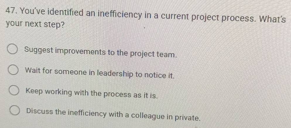 You’ve identified an inefficiency in a current project process. What's
your next step?
Suggest improvements to the project team.
Wait for someone in leadership to notice it.
Keep working with the process as it is.
Discuss the inefficiency with a colleague in private.