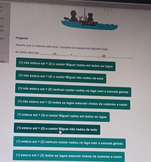 ad=2210
nó
ios
es Pergunta
Assume que a Catarina está certa. Completa os espaços da seguinte frase:
No último domingo _(1)_ f _(2)_
dida (1) não estava sol + (2) o castor Miguel nadou em todos os lagos
(1) não estava sol + (2) o castor Miguel não nadou de todo
(1) não estava sol + (2) nenhum castor nadou no lago com a cascata gelada
(1) não estava sol + (2) todos os lagos estavam cheios de castores a nadar
(1) estava sol + (2) o castor Miguel nadou em todos os lagos
(1) estava sol + (2) o castor Miguel não nadou de todo
(1) estava sol + (2) nenhum castor nadou no lago com a cascata gelada
(1) estava sol + (2) todos os lagos estavam cheios de castores a nadar