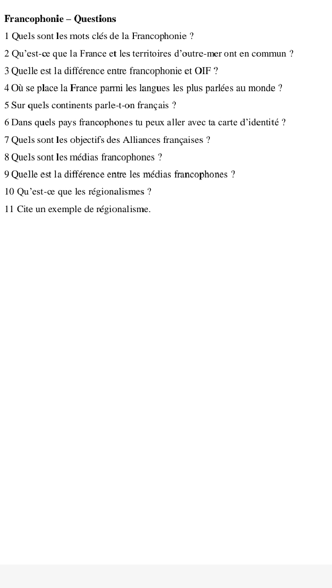 Francophonie - Questions 
1 Quels sont les mots clés de la Francophonie? 
2 Qu'est-c que la France et les territoires d'outre-mer ont en commun ? 
3 Quelle est 1a différence entre francophonie et OIF ? 
4 Où se place la France parmi les langues les plus parlées au monde ? 
5 Sur quels continents parle-t-on français ? 
6 Dans quels pays francophones tu peux aller avec ta carte d’identité ? 
7 Quels sont les objectifs des Alliances françaises ? 
8 Quels sont les médias francophones ? 
9 Quelle est la différence entre les médias francophones ? 
10 Qu'est-œ que les régionalismes ? 
11 Cite un exemple de régionalisme.