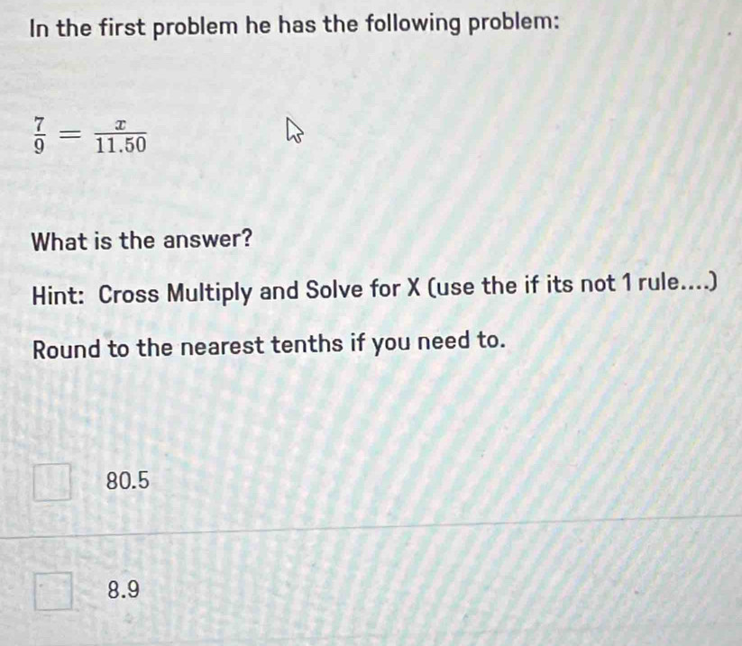 In the first problem he has the following problem:
 7/9 = x/11.50 
What is the answer?
Hint: Cross Multiply and Solve for X (use the if its not 1 rule....)
Round to the nearest tenths if you need to.
80.5
8.9