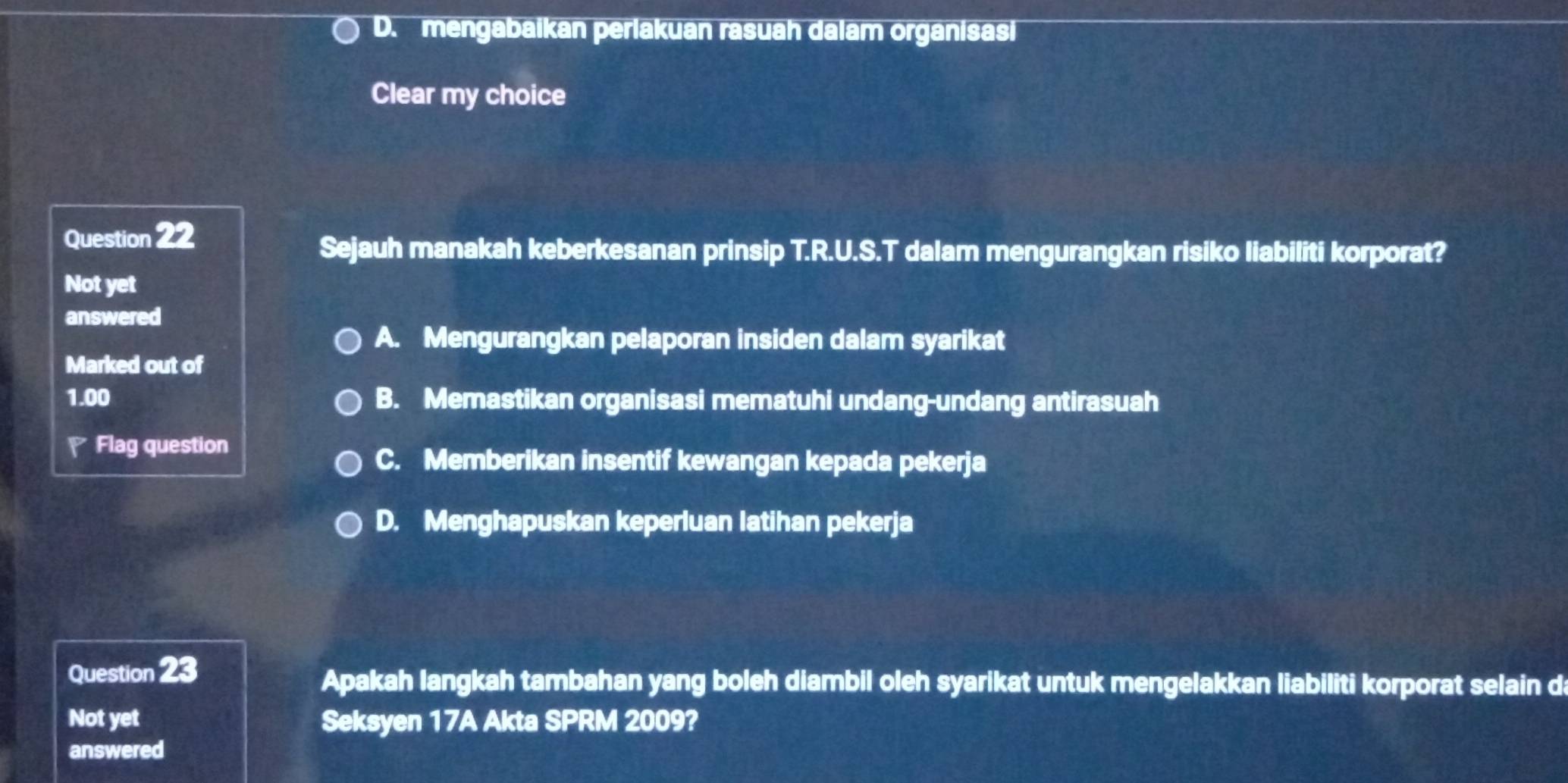 D. mengabaikan perlakuan rasuah dalam organisasi
Clear my choice
Question 22
Sejauh manakah keberkesanan prinsip T.R.U.S.T dalam mengurangkan risiko liabiliti korporat?
Not yet
answered
A. Mengurangkan pelaporan insiden dalam syarikat
Marked out of
1.00 B. Memastikan organisasi mematuhi undang-undang antirasuah
Flag question
C. Memberikan insentif kewangan kepada pekerja
D. Menghapuskan keperluan latihan pekerja
Question 23
Apakah langkah tambahan yang boleh diambil oleh syarikat untuk mengelakkan liabiliti korporat selain da
Not yet Seksyen 17A Akta SPRM 2009?
answered