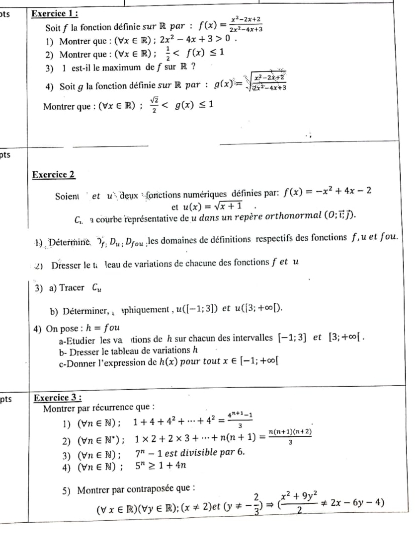 ots Exercice 1 :
Soit f la fonction définie sur R par : f(x)= (x^2-2x+2)/2x^2-4x+3 
1) Montrer que : (forall x∈ R);2x^2-4x+3>0.
2) Montrer que : (forall x∈ R); 1/2 
3) 1 est-il le maximum de ƒsur R ?
4) Soit g la fonction définie sur R par : g(x)=sqrt[3](frac x^2-2x+2)2x^2-4x+3
Montrer que : (forall x∈ R); sqrt(2)/2 
pts
Exercice 2
Soient et u deux :fonctions numériques définies par: f(x)=-x^2+4x-2
et u(x)=sqrt(x+1)
C_1 L l a courbe représentative de u dans un repère orthonormal (0;vector lvector j).
1) Détermine ')f;D_u;D_fou :les domaines de définitions respectifs des fonctions f, u et fou.
2) Dresser le t leau de variations de chacune des fonctions fet u
3) a) Tracer C_u
b) Déterminer,  phiquement , u([-1;3]) et u([3;+∈fty [).
4) On pose : h=fou
a-Etudier les va tions de h sur chacun des intervalles [-1;3] et [3;+∈fty [.
b- Dresser le tableau de variations h
c-Donner l’expression de h(x) pour tout x∈ [-1;+∈fty [
pts Exercice 3 :
Montrer par récurrence que :
1) (forall n∈ N);1+4+4^2+·s +4^2= (4^(n+1)-1)/3 
2) (forall n∈ N^*);1* 2+2* 3+·s +n(n+1)= (n(n+1)(n+2))/3 
3) (forall n∈ N);7^n-1 est divisible par 6.
4) (forall n∈ N);5^n≥ 1+4n
5) Montrer par contraposée que :
(forall x∈ R)(forall y∈ R);(x!= 2)et(y!= - 2/3 )Rightarrow ( (x^2+9y^2)/2 != 2x-6y-4)