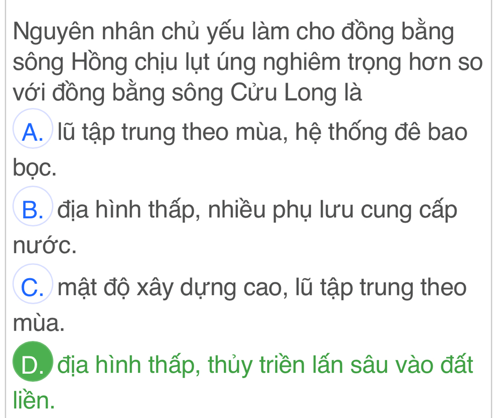 Nguyên nhân chủ yếu làm cho đồng bằng
sông Hồng chịu lụt úng nghiêm trọng hơn so
với đồng bằng sông Cửu Long là
A. lũ tập trung theo mùa, hệ thống đê bao
bọc.
B. địa hình thấp, nhiều phụ lưu cung cấp
nước.
C. mật độ xây dựng cao, lũ tập trung theo
mùa.
D. địa hình thấp, thủy triền lấn sâu vào đất
liền.