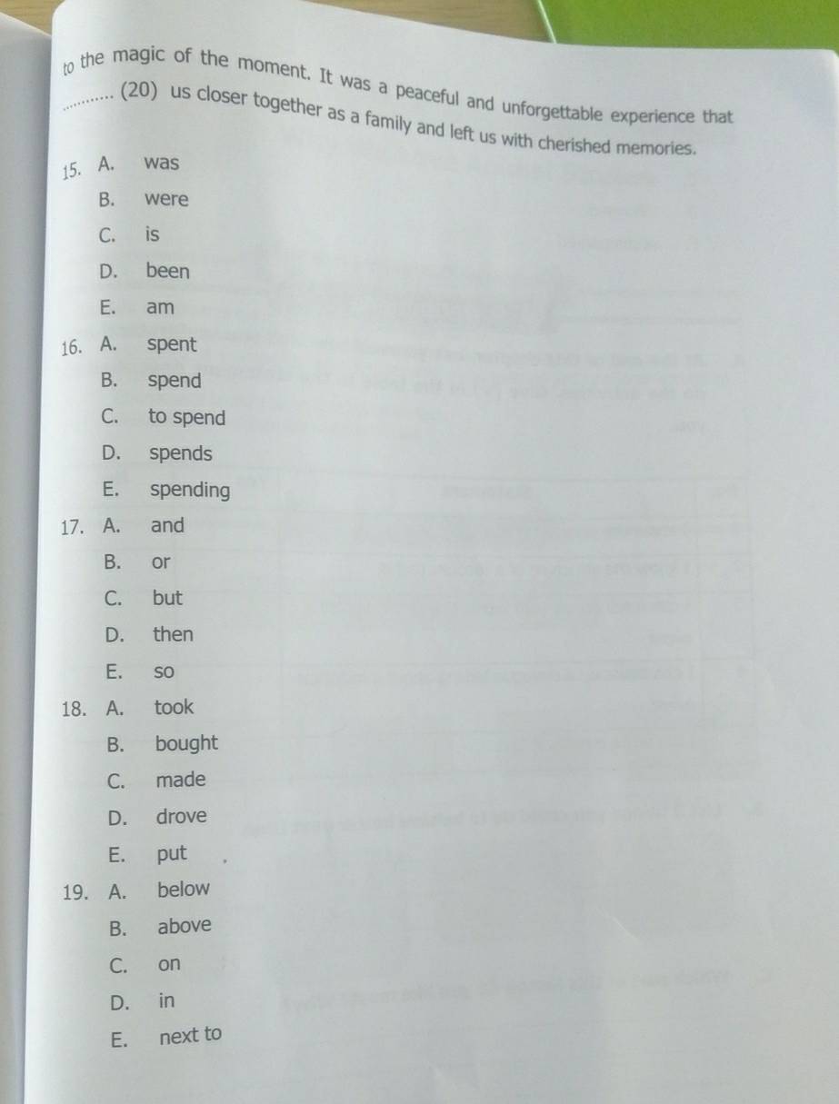 to the magic of the moment. It was a peaceful and unforgettable experience that
,.. (20) us closer together as a family and left us with cherished memories.
15. A. was
B. were
C. is
D. been
E. am
16. A. spent
B. spend
C. to spend
D. spends
E. spending
17. A. and
B. or
C. but
D. then
E. so
18. A. took
B. bought
C. made
D. drove
E. put
19. A. below
B. above
C. on
D. in
E. next to