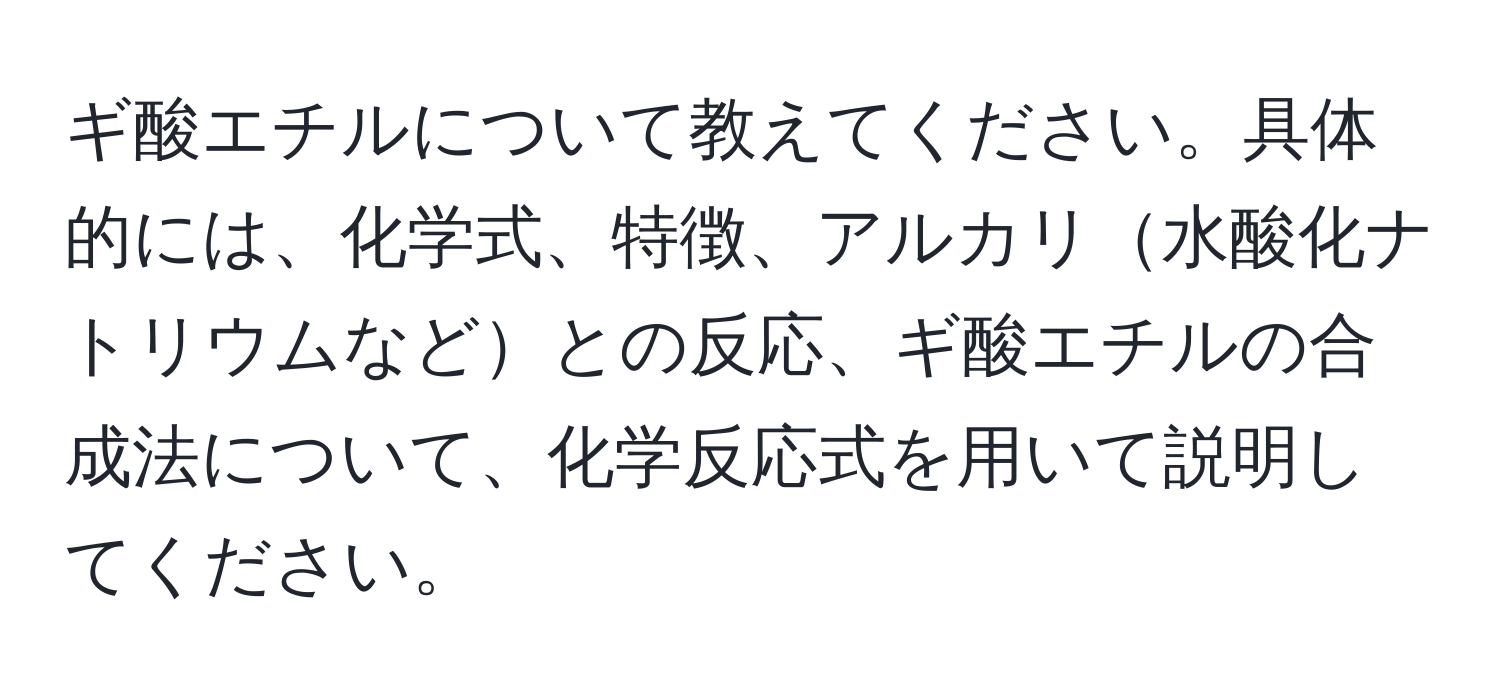 ギ酸エチルについて教えてください。具体的には、化学式、特徴、アルカリ水酸化ナトリウムなどとの反応、ギ酸エチルの合成法について、化学反応式を用いて説明してください。