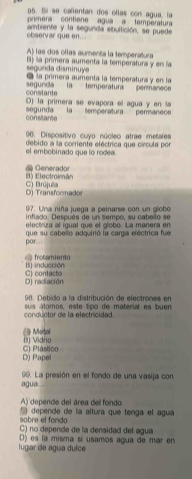 Si se calientan dos ollas con agua, la
primera contiene agua a températura
ambiente y la segunda ebullición, se puede
observar que en...
A) las dos ollas aumenta la temperatura
B) la primera aumenta la températura y en la
segunda disminuye
la primera aumenta la temperatura y en la
segunda la temperaturá permanece
constante
D) la primera se evapora el agua y en la
segunda la temperatura permanece
constante
96. Dispositivo cuyo núcleo atrae metales
debido à la corriente eléctrica que circula por
el embobinado que lo rodea.
Generador
B) Electroimán
C) Brújula
D) Transformador
97. Una niña juega a peinarse con un globo
inflado. Después de un tiempo, su cabello se
electriza al ígual que el globo. La manera en
que su cabello adquirió la carga eléctrica fue
por.. .
frotamiento
B) inducción
C) contacto
D) radiación
98. Debido a la distribución de electrones en
sus átomos, este tipo de material es buen
conductor de la electricidad.
Metal
B) Vidrio
C) Plástico
D) Papel
99. La presión en el fondo de una vasija con
agua...
A) depende del área del fondo
) depende de la altura que tenga el agua
sobre el fondo
C) no depende de la densidad del agua
D) es la misma si usamos agua de mar en
lugar de agua dulce