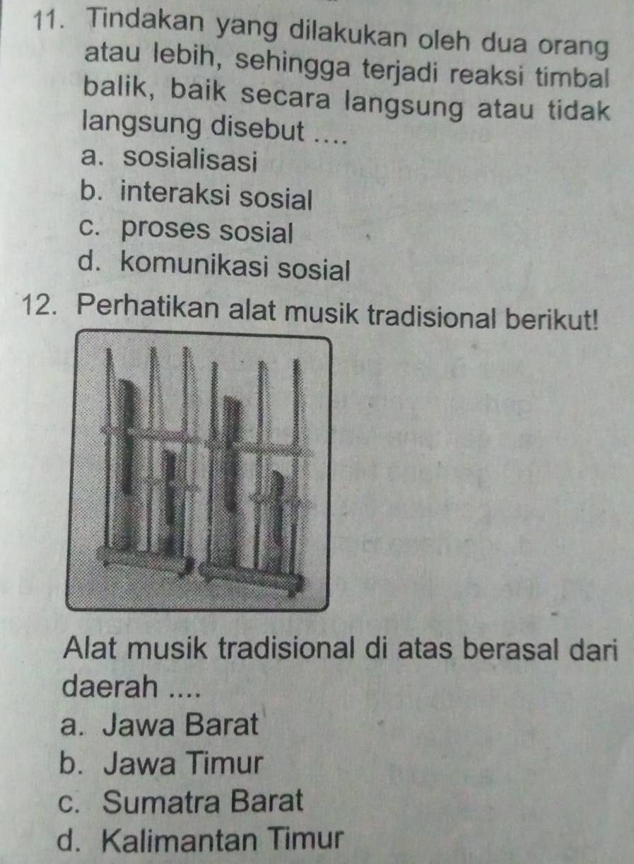 Tindakan yang dilakukan oleh dua orang
atau lebih, sehingga terjadi reaksi timbal
balik, baik secara langsung atau tidak
langsung disebut ....
a. sosialisasi
b. interaksi sosial
c. proses sosial
d. komunikasi sosial
12. Perhatikan alat musik tradisional berikut!
Alat musik tradisional di atas berasal dari
daerah ....
a. Jawa Barat
b. Jawa Timur
c. Sumatra Barat
d. Kalimantan Timur