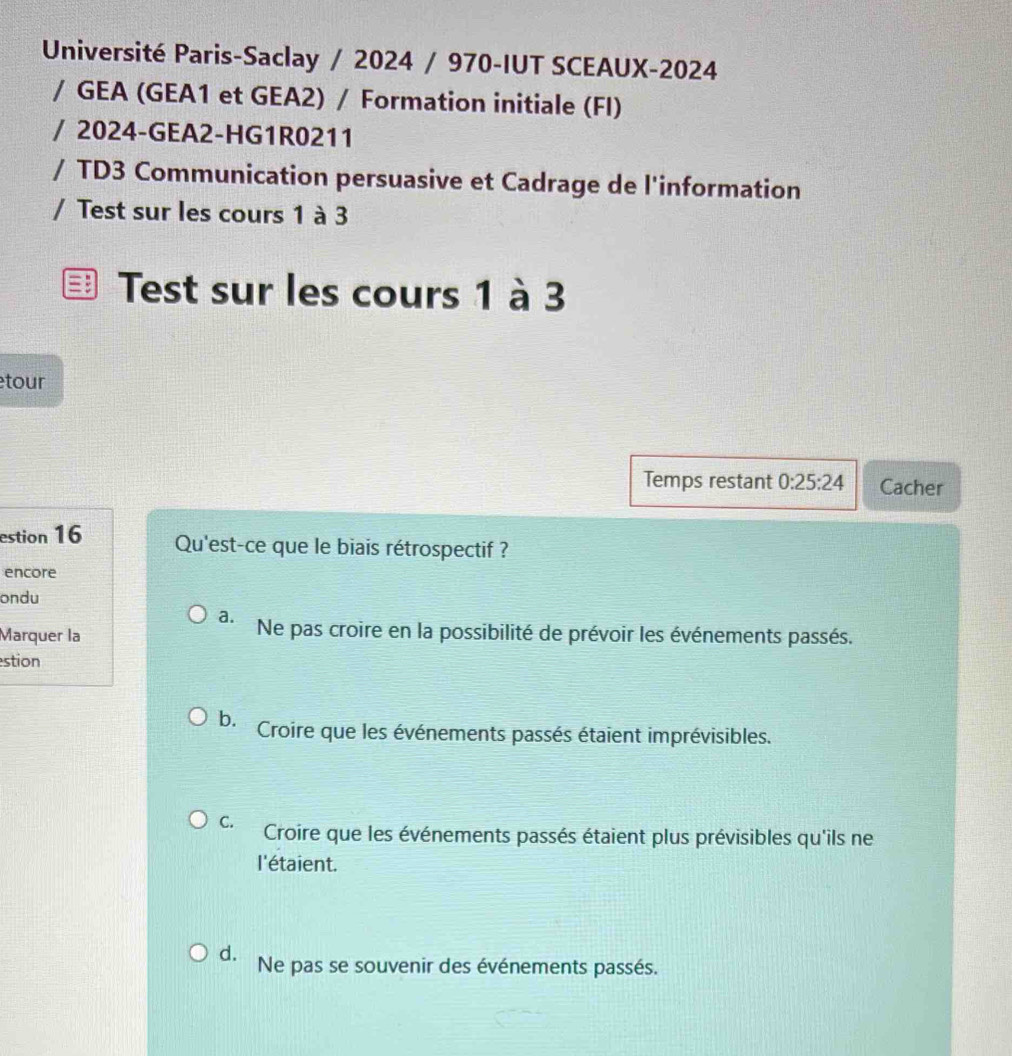 Université Paris-Saclay / 2024 / 970-IUT SCEAUX-2024
/ GEA (GEA1 et GEA2) / Formation initiale (FI)
/ 2024-GEA2-HG1R0211
/ TD3 Communication persuasive et Cadrage de l'information
/ Test sur les cours 1 à 3
Test sur les cours 1 à 3
tour
Temps restant 0:25:24 Cacher
estion 16 Qu'est-ce que le biais rétrospectif ?
encore
ondu
a. Ne pas croire en la possibilité de prévoir les événements passés.
Marquer la
stion
ba Croire que les événements passés étaient imprévisibles.
C. Croire que les événements passés étaient plus prévisibles qu'ils ne
l'étaient.
d. Ne pas se souvenir des événements passés.