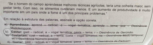 "Se o homem do campo aprendesse melhores técnicas agrícolas, teria uma colheita maior, sem
gastar tanto. Com isso, os alimentos custariam menos. E um aumento de produtividade é muito
importante em um país onde a fome é um dos principais problemas."
Em relação à estrutura das palavras, assinale a opção correta.
a) Aprendesse: aprend - radical; e - vogal temática; aprende - tema; sse - Desinência
Modotemporal
b) Gastar: gast - radical; a - vogal temática; gasta - tema; r - Desinência de Gerúndio.
e) Custariam: cust - radical; a - tema; custa - vogal temática; ria - Desinência Modo-temporal;
m - Desinência Número-pessoal.
d) Gastar: gast - radical a= vogal temática; gasta - tema, r - Desinência de Particípio.