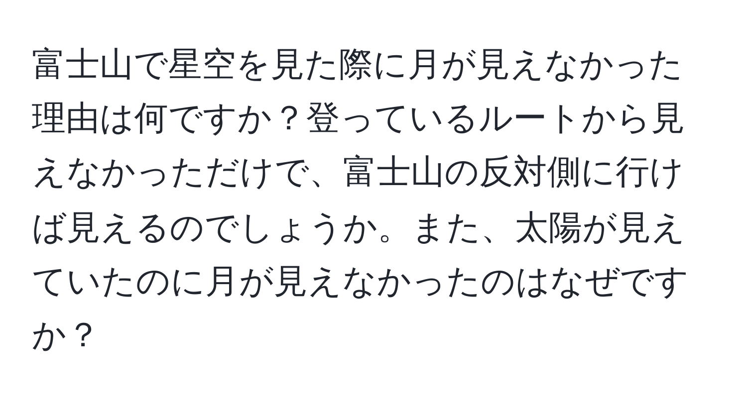 富士山で星空を見た際に月が見えなかった理由は何ですか？登っているルートから見えなかっただけで、富士山の反対側に行けば見えるのでしょうか。また、太陽が見えていたのに月が見えなかったのはなぜですか？
