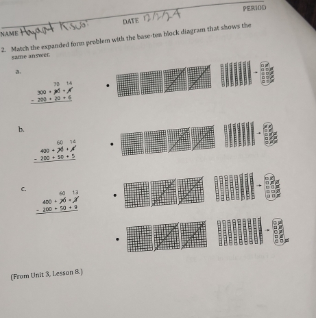 PERIOD
DATE
NAmE
2. Match the expanded form problem with the base-ten block diagram that shows the
same answer.
a.
beginarrayr 7014 -200+90+20+6 hline endarray
b.
beginarrayr 6014 -200+50+5 hline endarray
C.
beginarrayr 400+70+!=  -200+50+9 hline endarray
(From Unit 3, Lesson 8.]