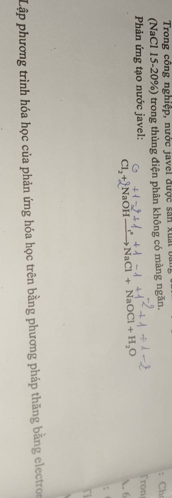 Trong công nghiệp, nước javel được sản xuất bản 
(NaCl 15-20%) trong thùng điện phân không có màng ngăn. 
Ch 
Phản ứng tạo nước javel: 
Tron 
Cl_2+N aOH xrightarrow [Cl+NaCl+NaOCl+H_2O A. 6 
: 
ri 
Lập phương trình hóa học của phản ứng hóa học trên bằng phương pháp thăng bằng electron