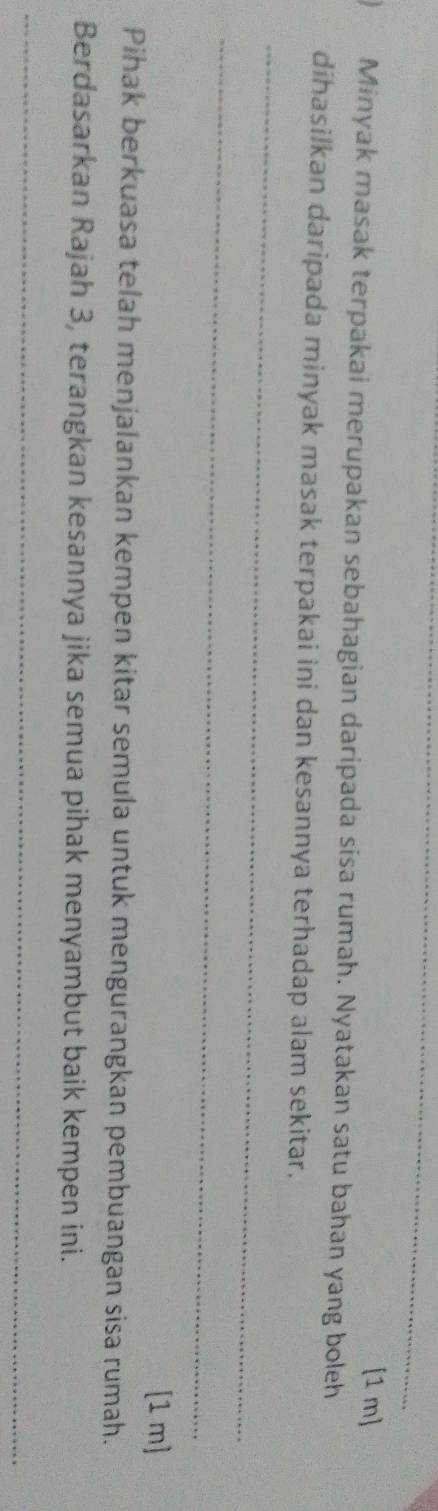 [1 m] 
Minyak masak terpakai merupakan sebahagian daripada sisa rumah. Nyatakan satu bahan yang boleh 
_ 
dihasilkan daripada minyak masak terpakai ini dan kesannya terhadap alam sekitar. 
_ 
[1 m] 
Pihak berkuasa telah menjalankan kempen kitar semula untuk mengurangkan pembuangan sisa rumah. 
Berdasarkan Rajah 3, terangkan kesannya jika semua pihak menyambut baik kempen ini. 
_