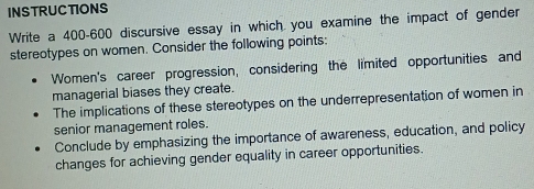 INSTRUCTIONS 
Write a 400-600 discursive essay in which you examine the impact of gender 
stereotypes on women. Consider the following points: 
Women's career progression, considering the limited opportunities and 
managerial biases they create. 
The implications of these stereotypes on the underrepresentation of women in 
senior management roles. 
Conclude by emphasizing the importance of awareness, education, and policy 
changes for achieving gender equality in career opportunities.