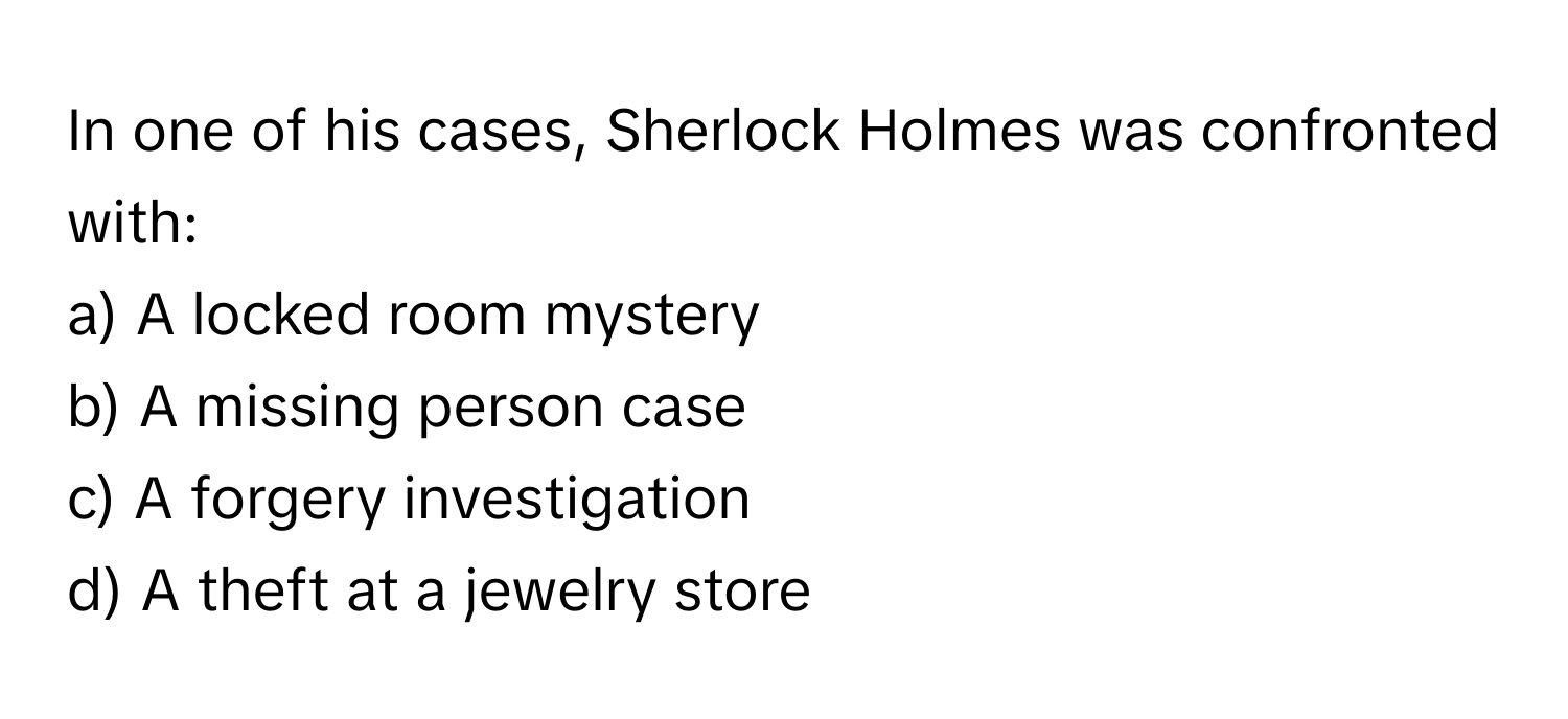 In one of his cases, Sherlock Holmes was confronted with:

a) A locked room mystery 
b) A missing person case 
c) A forgery investigation 
d) A theft at a jewelry store