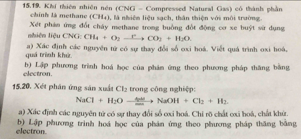 Khí thiên nhiên nén (CNG - Compressed Natural Gas) có thành phần 
chính là methane (CH4), là nhiên liệu sạch, thân thiện với môi trường. 
Xét phản ứng đốt cháy methane trong buồng đốt động cơ xe buýt sử dụng 
nhiên liệu CNG: CH_4+O_2xrightarrow t°CO_2+H_2O. 
a) Xác định các nguyên tử có sự thay đổi số oxi hoá. Viết quá trình oxi hoá, 
quá trình khử. 
b) Lập phương trình hoá học của phản ứng theo phương pháp thăng bằng 
electron. 
15.20. Xét phản ứng sản xuất Cl_2 trong công nghiệp:
NaCl+H_2Oxrightarrow dpddNaOH+Cl_2+H_2. 
a) Xác định các nguyên tử có sự thay đổi số oxi hoá. Chỉ rõ chất oxi hoá, chất khử. 
b) Lập phương trình hoá học của phản ứng theo phương pháp thăng bằng 
electron.