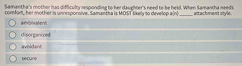 Samantha's mother has difficulty responding to her daughter's need to be held. When Samantha needs
comfort, her mother is unresponsive. Samantha is MOST likely to develop a(n)_ attachment style.
ambivalent
disorganized
avoidant
secure