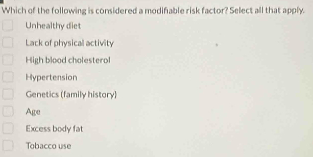 Which of the following is considered a modifable risk factor? Select all that apply.
Unhealthy diet
Lack of physical activity
High blood cholesterol
Hypertension
Genetics (family history)
Age
Excess body fat
Tobacco use